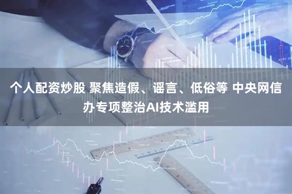 个人配资炒股 聚焦造假、谣言、低俗等 中央网信办专项整治AI技术滥用