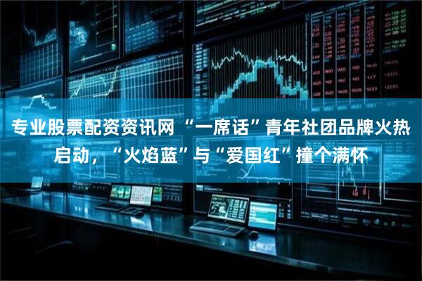 专业股票配资资讯网 “一席话”青年社团品牌火热启动，“火焰蓝”与“爱国红”撞个满怀