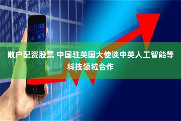 散户配资股票 中国驻英国大使谈中英人工智能等科技领域合作