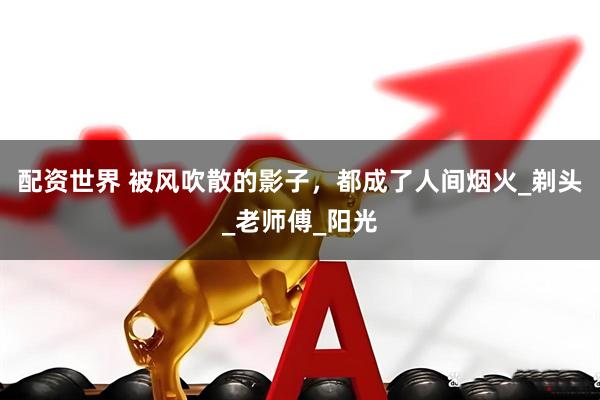 配资世界 被风吹散的影子，都成了人间烟火_剃头_老师傅_阳光
