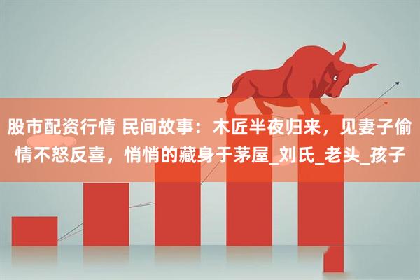股市配资行情 民间故事：木匠半夜归来，见妻子偷情不怒反喜，悄悄的藏身于茅屋_刘氏_老头_孩子