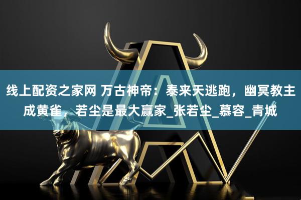 线上配资之家网 万古神帝：泰来天逃跑，幽冥教主成黄雀，若尘是最大赢家_张若尘_慕容_青城