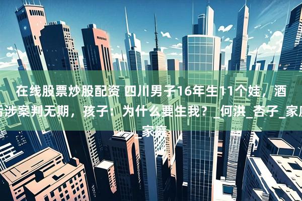 在线股票炒股配资 四川男子16年生11个娃，酒后涉案判无期，孩子：为什么要生我？_何洪_杏子_家庭
