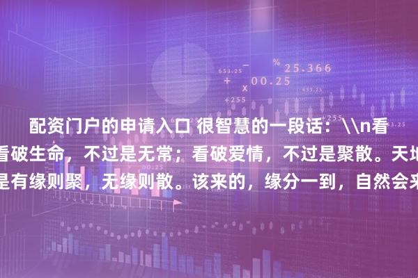 配资门户的申请入口 很智慧的一段话：\n看破红尘，不过是浮沉；看破生命，不过是无常；看破爱情，不过是聚散。天地间万事万物，原本就是有缘则聚，无缘则散。该来的，缘分一到，自然会来；不该来的，盼也无用，求也无益；有缘，珍惜；无缘，不求。因缘而来的，相迎；随缘而去的，不送。做好自己，无悔无恨，尽心无憾。_其它_金额_美文