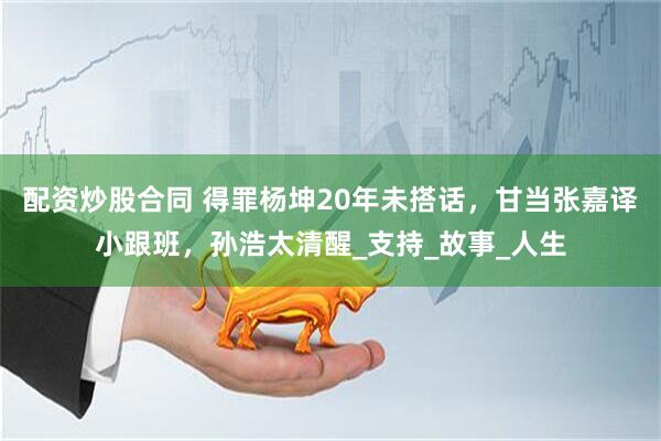 配资炒股合同 得罪杨坤20年未搭话，甘当张嘉译小跟班，孙浩太清醒_支持_故事_人生
