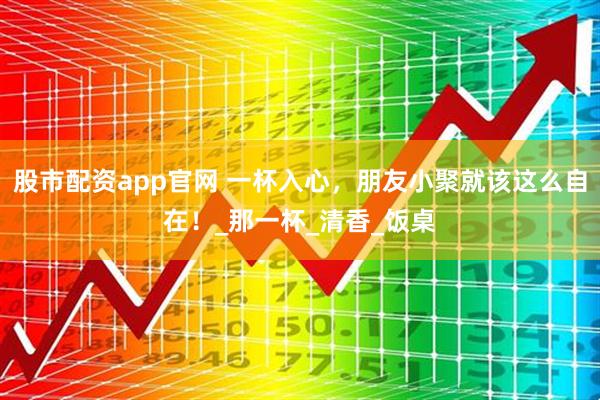 股市配资app官网 一杯入心，朋友小聚就该这么自在！_那一杯_清香_饭桌