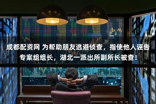 成都配资网 为帮助朋友逃避侦查，指使他人诬告专案组组长，湖北一派出所副所长被查！