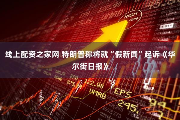 线上配资之家网 特朗普称将就“假新闻”起诉《华尔街日报》