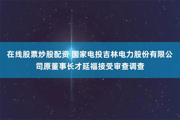 在线股票炒股配资 国家电投吉林电力股份有限公司原董事长才延福接受审查调查