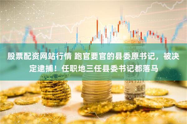 股票配资网站行情 跑官要官的县委原书记，被决定逮捕！任职地三任县委书记都落马