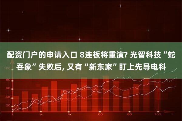 配资门户的申请入口 8连板将重演? 光智科技“蛇吞象”失败后, 又有“新东家”盯上先导电科