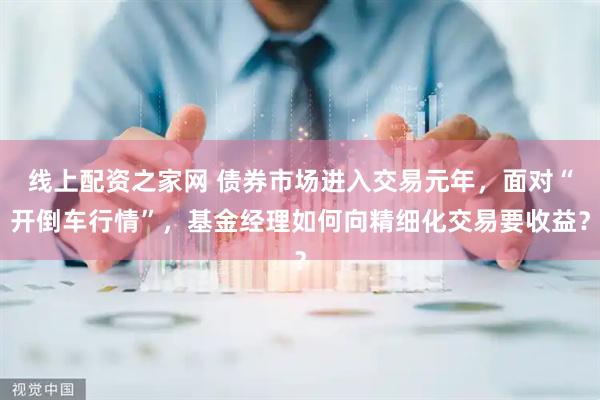 线上配资之家网 债券市场进入交易元年，面对“开倒车行情”，基金经理如何向精细化交易要收益？