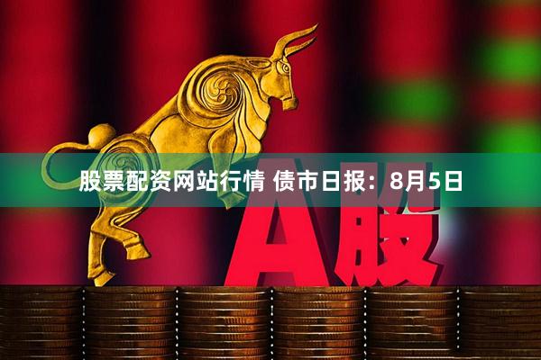 股票配资网站行情 债市日报：8月5日