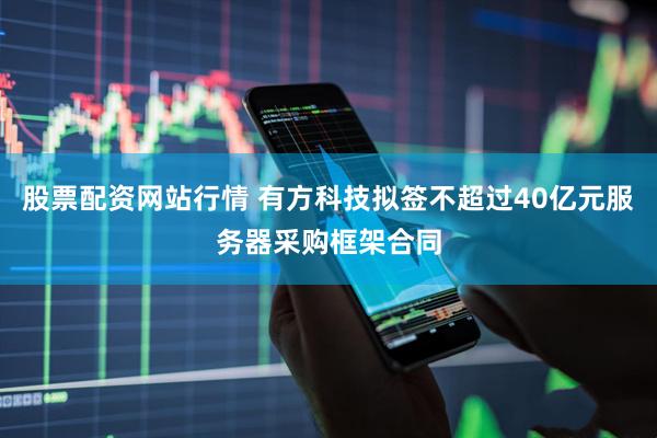 股票配资网站行情 有方科技拟签不超过40亿元服务器采购框架合同