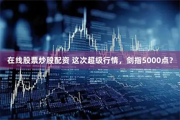 在线股票炒股配资 这次超级行情，剑指5000点？