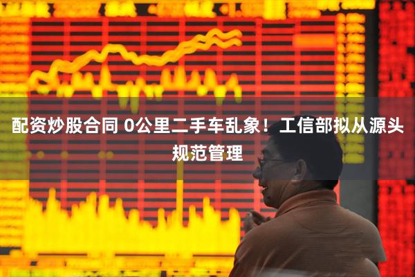 配资炒股合同 0公里二手车乱象！工信部拟从源头规范管理