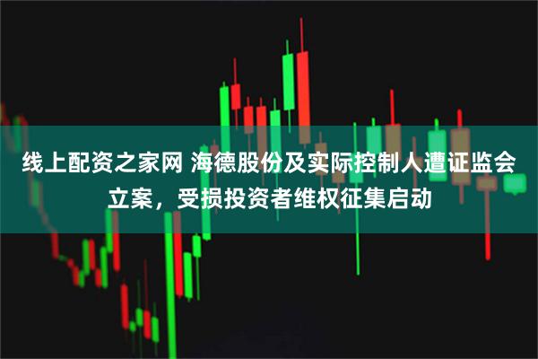 线上配资之家网 海德股份及实际控制人遭证监会立案,受损投资者维权征集启动