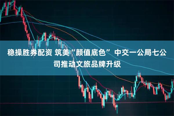 稳操胜券配资 筑美“颜值底色” 中交一公局七公司推动文旅品牌升级