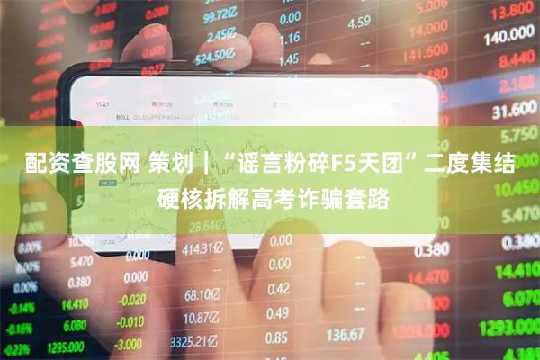 配资查股网 策划｜“谣言粉碎F5天团”二度集结 硬核拆解高考诈骗套路