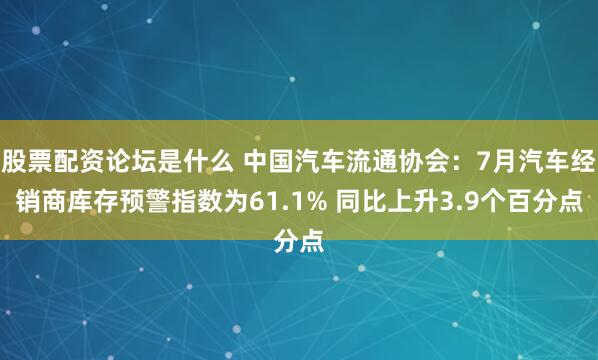 股票配资论坛是什么 中国汽车流通协会：7月汽车经销商库存预警指数为61.1% 同比上升3.9个百分点