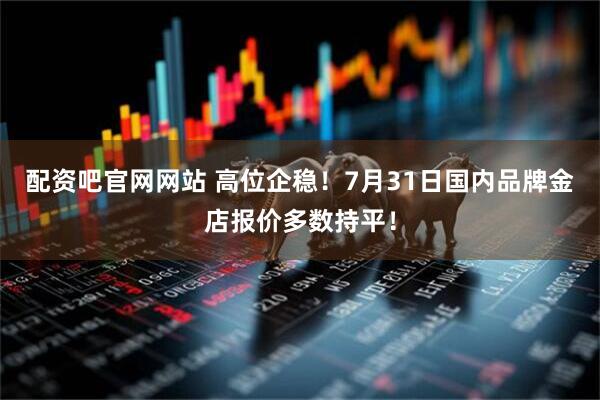 配资吧官网网站 高位企稳！7月31日国内品牌金店报价多数持平！