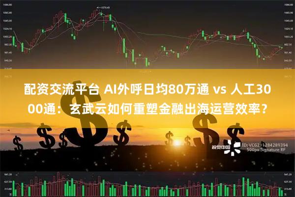 配资交流平台 AI外呼日均80万通 vs 人工3000通：玄武云如何重塑金融出海运营效率？