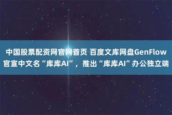 中国股票配资网官网首页 百度文库网盘GenFlow官宣中文名“库库AI”，推出“库库AI”办公独立端
