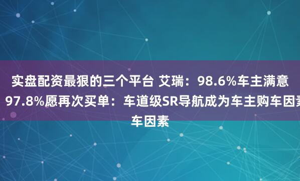 实盘配资最狠的三个平台 艾瑞：98.6%车主满意、97.8%愿再次买单：车道级SR导航成为车主购车因素